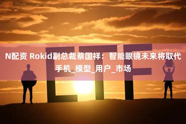 N配资 Rokid副总裁蔡国祥：智能眼镜未来将取代手机_模型_用户_市场