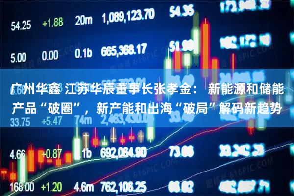 广州华鑫 江苏华辰董事长张孝金： 新能源和储能产品“破圈”，新产能和出海“破局”解码新趋势