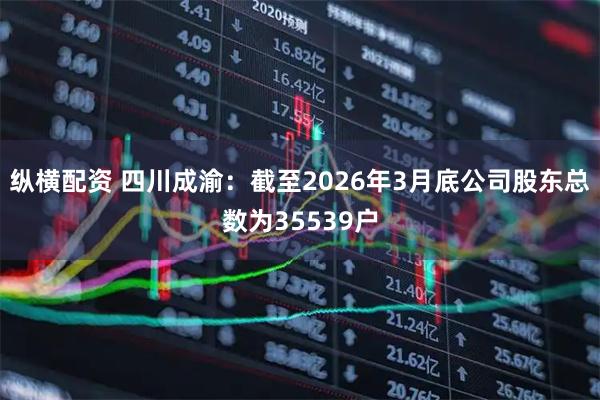 纵横配资 四川成渝：截至2026年3月底公司股东总数为35539户