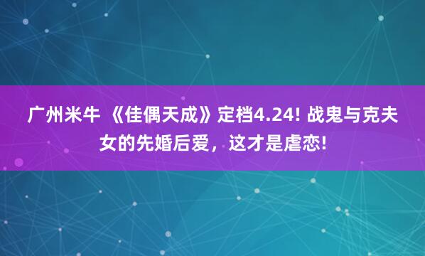 广州米牛 《佳偶天成》定档4.24! 战鬼与克夫女的先婚后爱,这才是虐恋!