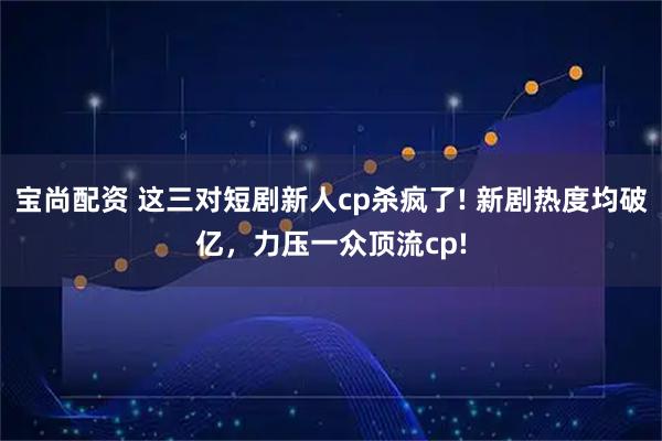 宝尚配资 这三对短剧新人cp杀疯了! 新剧热度均破亿，力压一众顶流cp!