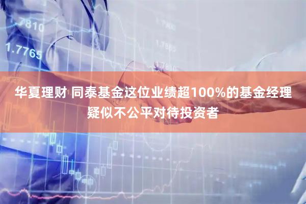 华夏理财 同泰基金这位业绩超100%的基金经理疑似不公平对待投资者
