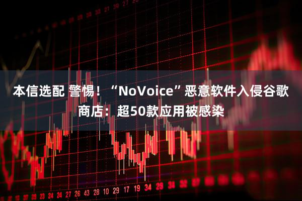 本信选配 警惕!“NoVoice”恶意软件入侵谷歌商店:超50款应用被感染