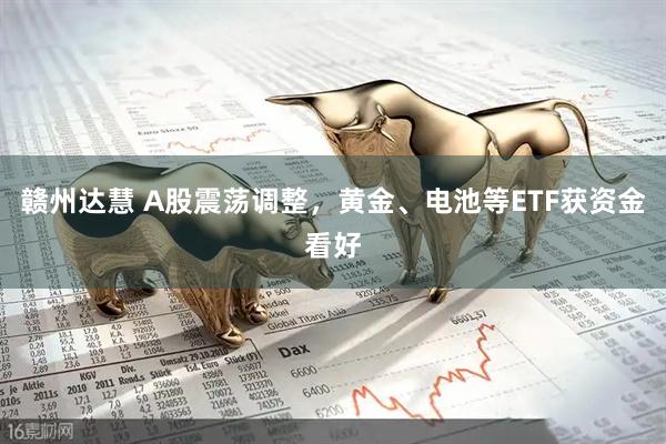 赣州达慧 A股震荡调整，黄金、电池等ETF获资金看好