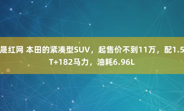 晟红网 本田的紧凑型SUV，起售价不到11万，配1.5T+182马力，油耗6.96L