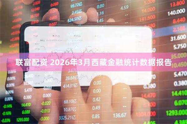 联富配资 2026年3月西藏金融统计数据报告